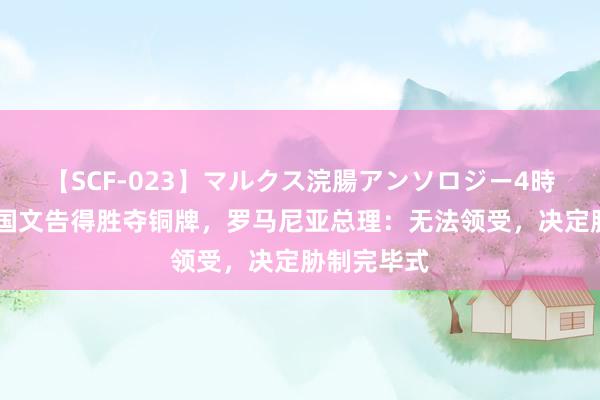 【SCF-023】マルクス浣腸アンソロジー4時間 好意思国文告得胜夺铜牌，罗马尼亚总理：无法领受，决定胁制完毕式