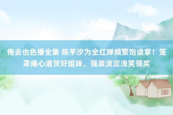 俺去也色播全集 陈芋汐为全红婵频繁饱读掌！笼罩痛心道贺好姐妹，强装淡定浅笑领奖