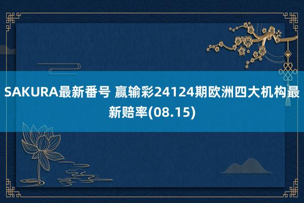SAKURA最新番号 赢输彩24124期欧洲四大机构最新赔率(08.15)