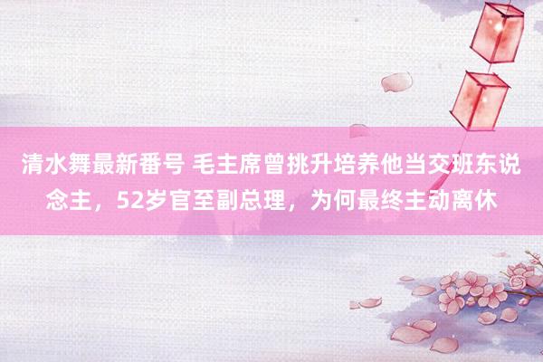 清水舞最新番号 毛主席曾挑升培养他当交班东说念主，52岁官至副总理，为何最终主动离休