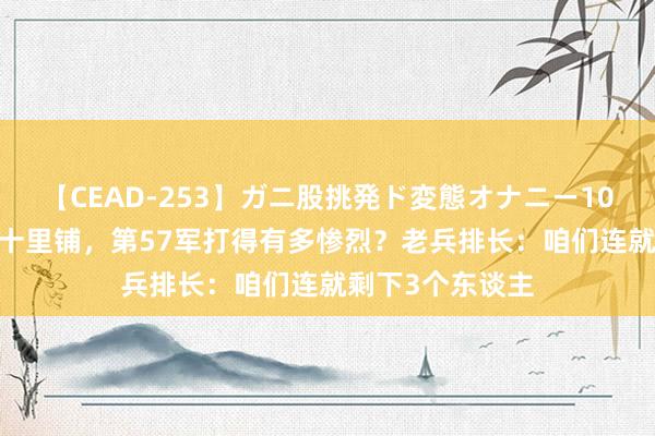 【CEAD-253】ガニ股挑発ド変態オナニー100人8時間 鏖战十里铺，第57军打得有多惨烈？老兵排长：咱们连就剩下3个东谈主