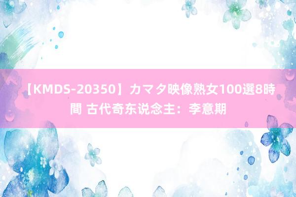 【KMDS-20350】カマタ映像熟女100選8時間 古代奇东说念主：李意期
