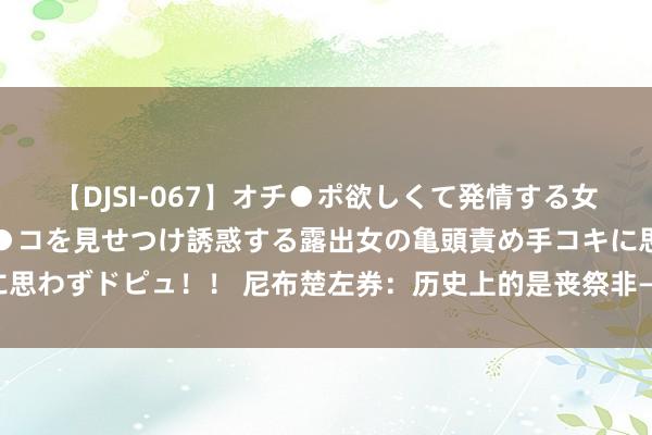 【DJSI-067】オチ●ポ欲しくて発情する女たち ところ構わずオマ●コを見せつけ誘惑する露出女の亀頭責め手コキに思わずドピュ！！ 尼布楚左券：历史上的是丧祭非—对等协商照旧强权博弈？