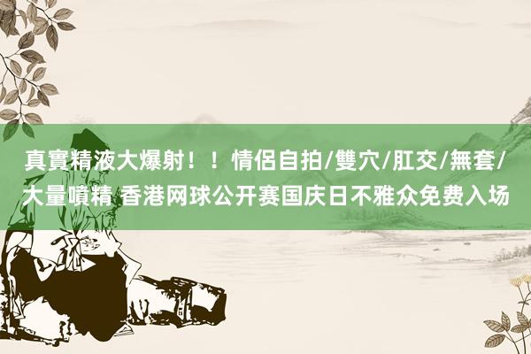 真實精液大爆射！！情侶自拍/雙穴/肛交/無套/大量噴精 香港网球公开赛国庆日不雅众免费入场