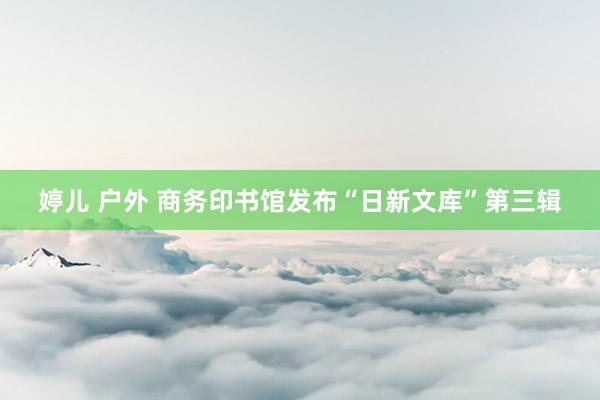 婷儿 户外 商务印书馆发布“日新文库”第三辑