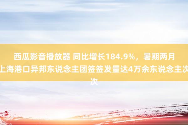 西瓜影音播放器 同比增长184.9%，暑期两月上海港口异邦东说念主团签签发量达4万余东说念主次