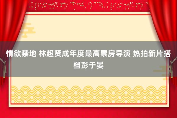 情欲禁地 林超贤成年度最高票房导演 热拍新片搭档彭于晏