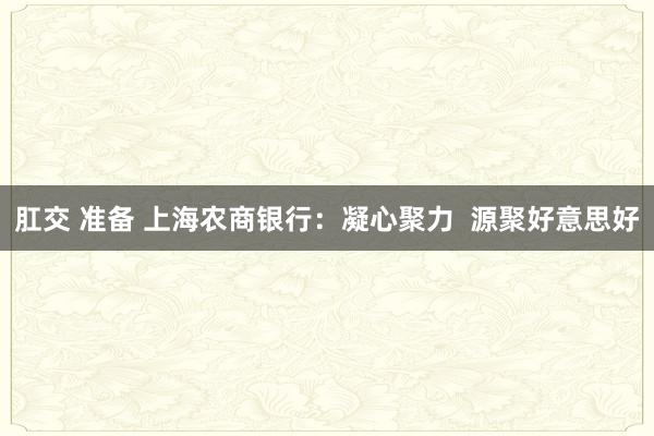 肛交 准备 上海农商银行：凝心聚力  源聚好意思好