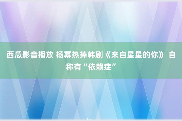 西瓜影音播放 杨幂热捧韩剧《来自星星的你》 自称有“依赖症”