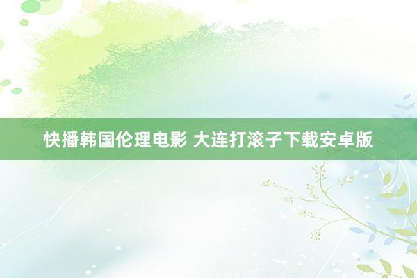 快播韩国伦理电影 大连打滚子下载安卓版