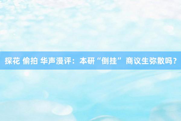 探花 偷拍 华声漫评：本研“倒挂” 商议生弥散吗？