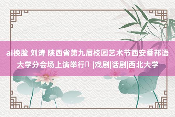 ai换脸 刘涛 陕西省第九届校园艺术节西安番邦语大学分会场上演举行‍|戏剧|话剧|西北大学