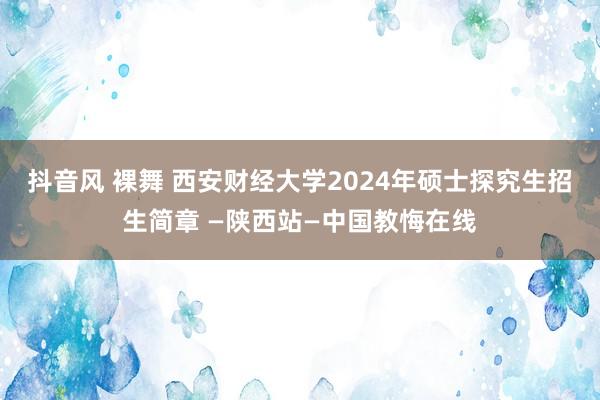 抖音风 裸舞 西安财经大学2024年硕士探究生招生简章 —陕西站—中国教悔在线