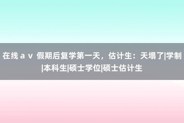 在线ａｖ 假期后复学第一天，估计生：天塌了|学制|本科生|硕士学位|硕士估计生
