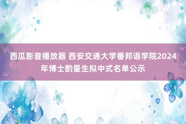 西瓜影音播放器 西安交通大学番邦语学院2024年博士酌量生拟中式名单公示
