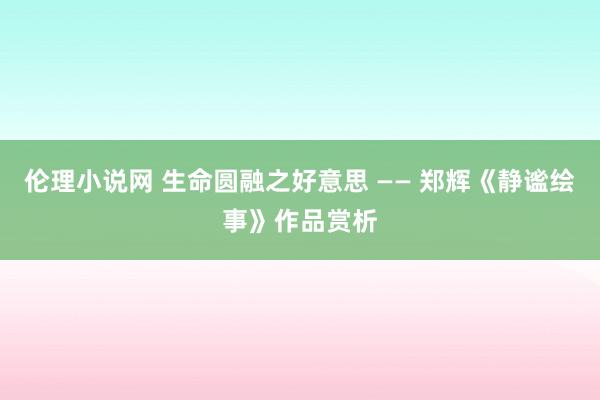 伦理小说网 生命圆融之好意思 —— 郑辉《静谧绘事》作品赏析