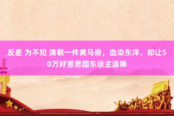 反差 为不知 清朝一件黄马褂，血染东洋，却让50万好意思国东谈主追捧
