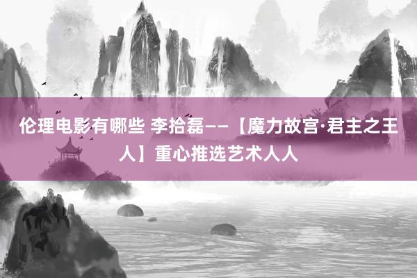 伦理电影有哪些 李拾磊——【魔力故宫·君主之王人】重心推选艺术人人
