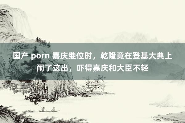 国产 porn 嘉庆继位时，乾隆竟在登基大典上闹了这出，吓得嘉庆和大臣不轻