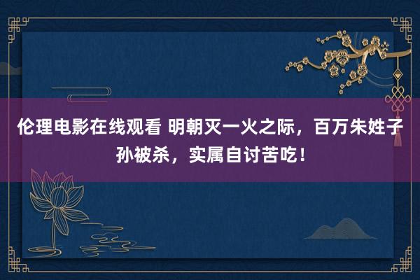 伦理电影在线观看 明朝灭一火之际，百万朱姓子孙被杀，实属自讨苦吃！