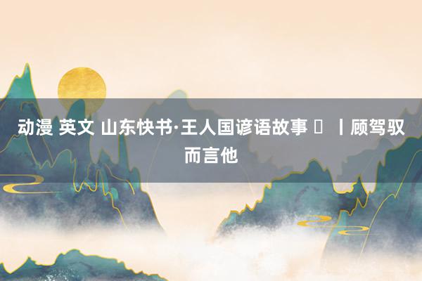动漫 英文 山东快书·王人国谚语故事 ㊳丨顾驾驭而言他