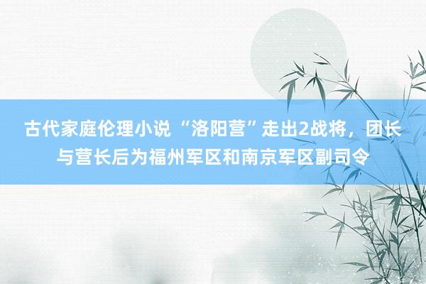 古代家庭伦理小说 “洛阳营”走出2战将，团长与营长后为福州军区和南京军区副司令