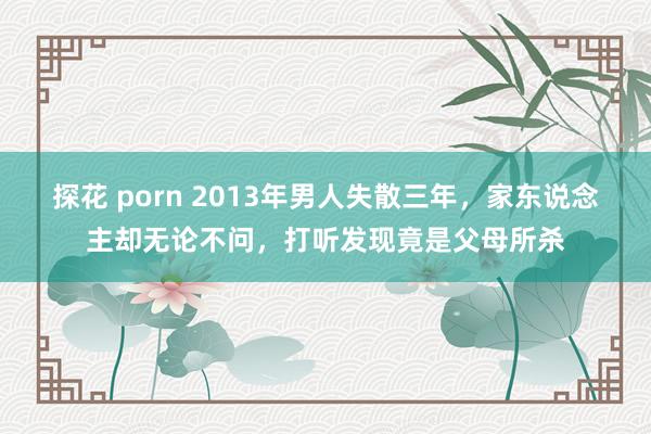 探花 porn 2013年男人失散三年，家东说念主却无论不问，打听发现竟是父母所杀