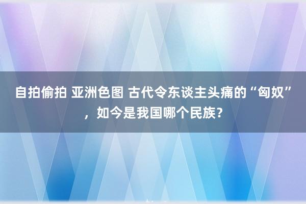 自拍偷拍 亚洲色图 古代令东谈主头痛的“匈奴”，如今是我国哪个民族？