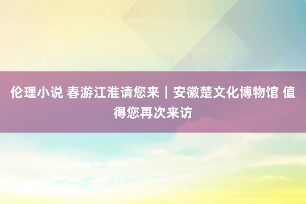 伦理小说 春游江淮请您来｜安徽楚文化博物馆 值得您再次来访