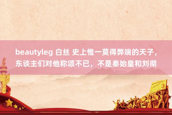 beautyleg 白丝 史上惟一莫得弊端的天子，东谈主们对他称颂不已，不是秦始皇和刘彻