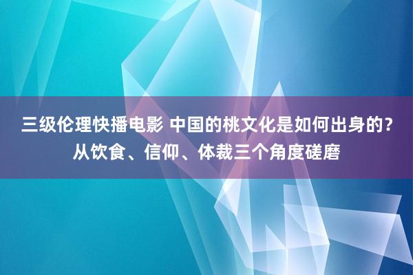 三级伦理快播电影 中国的桃文化是如何出身的？从饮食、信仰、体裁三个角度磋磨