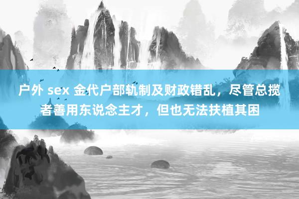 户外 sex 金代户部轨制及财政错乱，尽管总揽者善用东说念主才，但也无法扶植其困