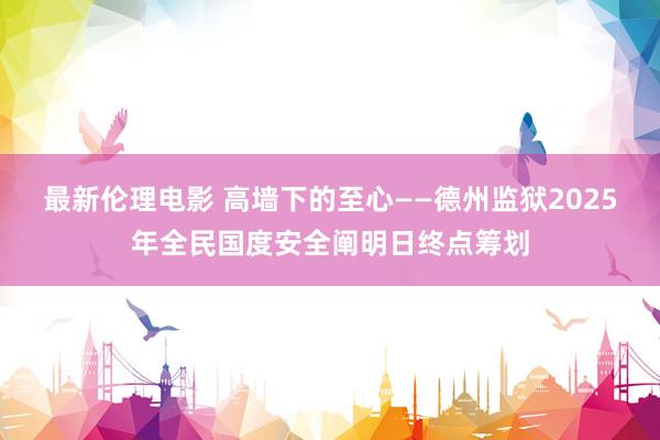 最新伦理电影 高墙下的至心——德州监狱2025年全民国度安全阐明日终点筹划