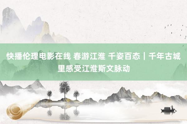 快播伦理电影在线 春游江淮 千姿百态｜千年古城里感受江淮斯文脉动