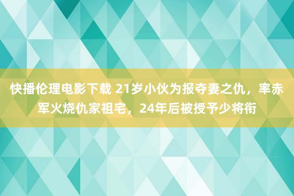 快播伦理电影下载 21岁小伙为报夺妻之仇，率赤军火烧仇家祖宅，24年后被授予少将衔