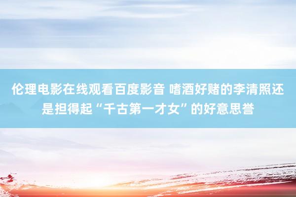 伦理电影在线观看百度影音 嗜酒好赌的李清照还是担得起“千古第一才女”的好意思誉