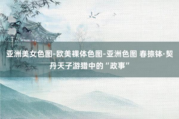 亚洲美女色图-欧美裸体色图-亚洲色图 春捺钵·契丹天子游猎中的“政事”