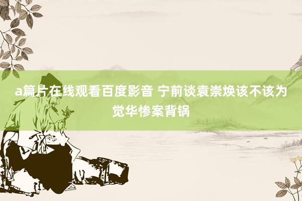 a篇片在线观看百度影音 宁前谈袁崇焕该不该为觉华惨案背锅