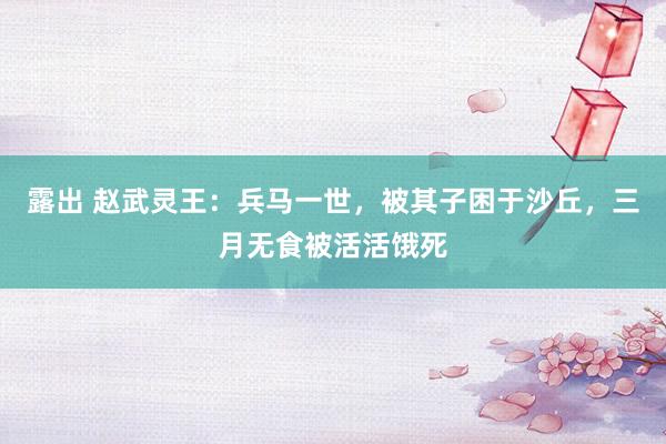 露出 赵武灵王：兵马一世，被其子困于沙丘，三月无食被活活饿死