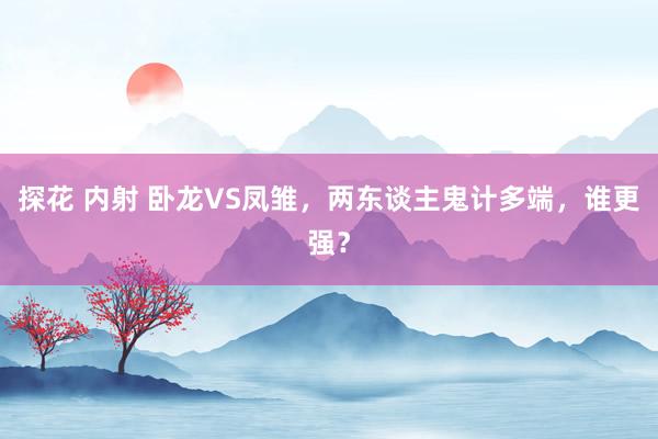 探花 内射 卧龙VS凤雏，两东谈主鬼计多端，谁更强？