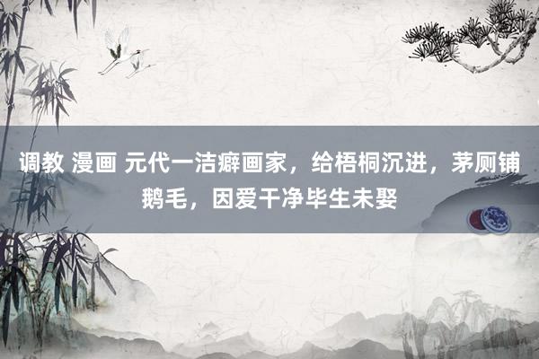 调教 漫画 元代一洁癖画家，给梧桐沉进，茅厕铺鹅毛，因爱干净毕生未娶
