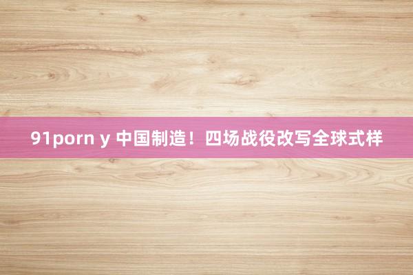91porn y 中国制造！四场战役改写全球式样