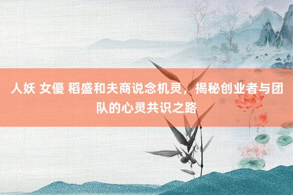 人妖 女優 稻盛和夫商说念机灵，揭秘创业者与团队的心灵共识之路
