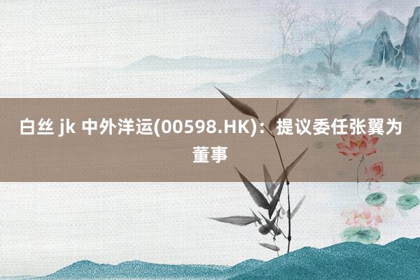 白丝 jk 中外洋运(00598.HK)：提议委任张翼为董事