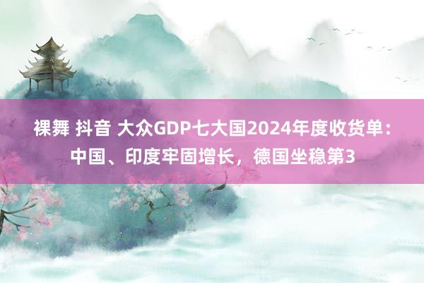 裸舞 抖音 大众GDP七大国2024年度收货单：中国、印度牢固增长，德国坐稳第3