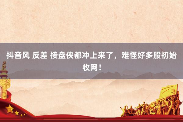抖音风 反差 接盘侠都冲上来了，难怪好多股初始收网！