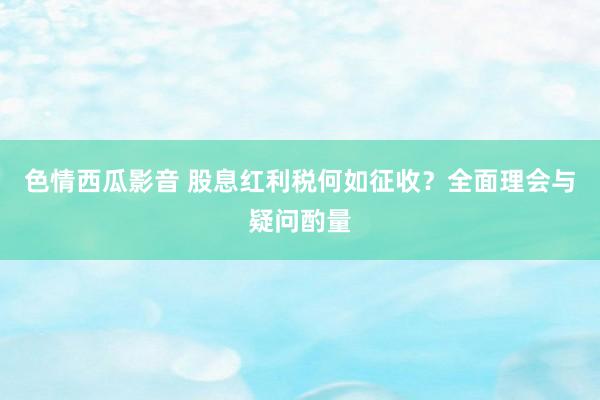 色情西瓜影音 股息红利税何如征收？全面理会与疑问酌量