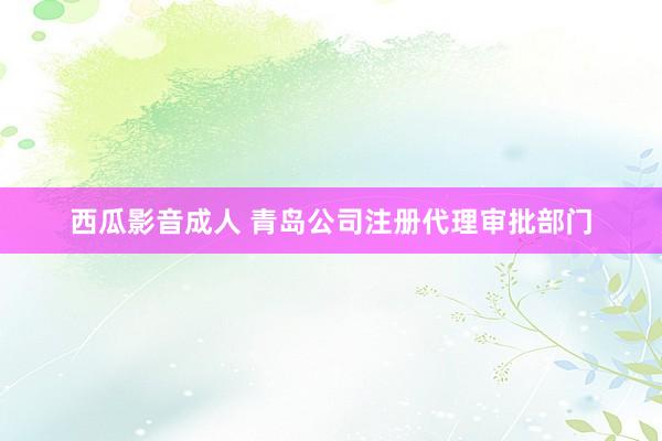 西瓜影音成人 青岛公司注册代理审批部门
