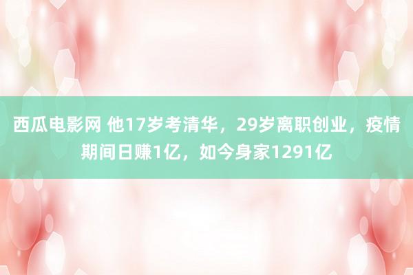 西瓜电影网 他17岁考清华，29岁离职创业，疫情期间日赚1亿，如今身家1291亿