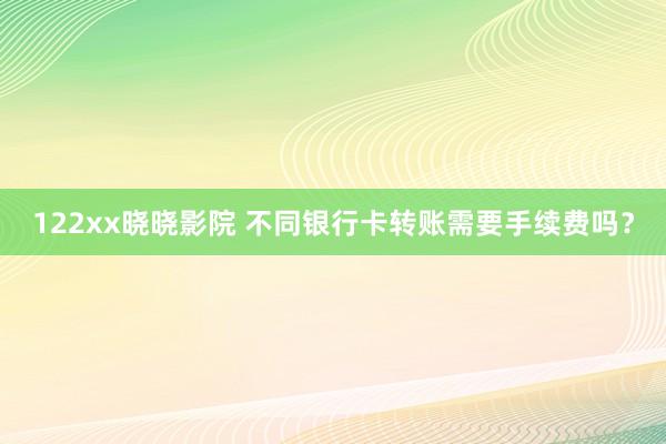 122xx晓晓影院 不同银行卡转账需要手续费吗？